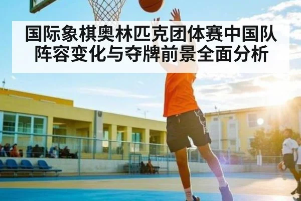 国际象棋奥林匹克团体赛中国队阵容变化与夺牌前景全面分析
